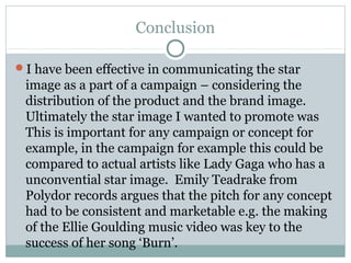 Conclusion
I have been effective in communicating the star
image as a part of a campaign – considering the
distribution of the product and the brand image.
Ultimately the star image I wanted to promote was
This is important for any campaign or concept for
example, in the campaign for example this could be
compared to actual artists like Lady Gaga who has a
unconvential star image. Emily Teadrake from
Polydor records argues that the pitch for any concept
had to be consistent and marketable e.g. the making
of the Ellie Goulding music video was key to the
success of her song ‘Burn’.
 