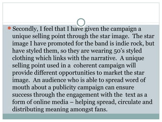 Secondly, I feel that I have given the campaign a
unique selling point through the star image. The star
image I have promoted for the band is indie rock, but
have styled them, so they are wearing 50’s styled
clothing which links with the narrative. A unique
selling point used in a coherent campaign will
provide different opportunities to market the star
image. An audience who is able to spread word of
mouth about a publicity campaign can ensure
success through the engagement with the text as a
form of online media – helping spread, circulate and
distributing meaning amongst fans.
 