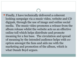 Finally, I have technically delivered a coherent
looking campaign via a music video, website and CD
digipak, through the use of image and online social
media. The music video promotes a release from the
album release whilst the website acts as an effective
online toll which helps distribute and promote
meaning for a fan base. The circulation and spread
of meaning by the intended audience helps with co-
option amongst the fans and aids me with the
marketing and promotion of the album, which is
what Danah Boyd argues.
 