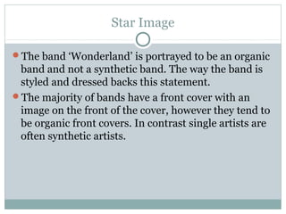 Star Image
The band ‘Wonderland’ is portrayed to be an organic
band and not a synthetic band. The way the band is
styled and dressed backs this statement.
The majority of bands have a front cover with an
image on the front of the cover, however they tend to
be organic front covers. In contrast single artists are
often synthetic artists.
 