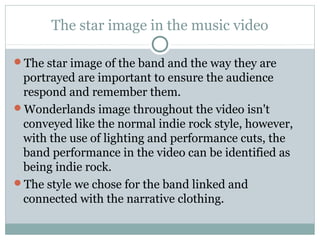 The star image in the music video
The star image of the band and the way they are
portrayed are important to ensure the audience
respond and remember them.
Wonderlands image throughout the video isn't
conveyed like the normal indie rock style, however,
with the use of lighting and performance cuts, the
band performance in the video can be identified as
being indie rock.
The style we chose for the band linked and
connected with the narrative clothing.
 