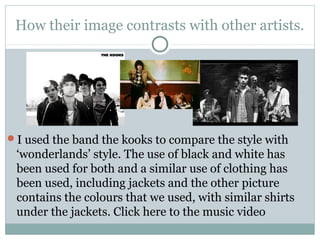 How their image contrasts with other artists.
I used the band the kooks to compare the style with
‘wonderlands’ style. The use of black and white has
been used for both and a similar use of clothing has
been used, including jackets and the other picture
contains the colours that we used, with similar shirts
under the jackets. Click here to the music video
 