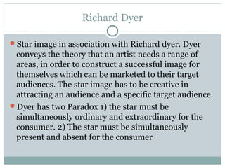 Richard Dyer
Star image in association with Richard dyer. Dyer
conveys the theory that an artist needs a range of
areas, in order to construct a successful image for
themselves which can be marketed to their target
audiences. The star image has to be creative in
attracting an audience and a specific target audience.
Dyer has two Paradox 1) the star must be
simultaneously ordinary and extraordinary for the
consumer. 2) The star must be simultaneously
present and absent for the consumer
 