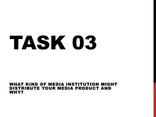 TASK 03
WHAT KIND OF MEDIA INSTITUTION MIGHT
DISTRIBUTE YOUR MEDIA PRODUCT AND
WHY?
 