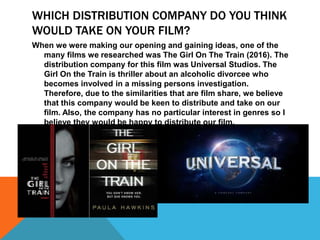 WHICH DISTRIBUTION COMPANY DO YOU THINK
WOULD TAKE ON YOUR FILM?
When we were making our opening and gaining ideas, one of the
many films we researched was The Girl On The Train (2016). The
distribution company for this film was Universal Studios. The
Girl On the Train is thriller about an alcoholic divorcee who
becomes involved in a missing persons investigation.
Therefore, due to the similarities that are film share, we believe
that this company would be keen to distribute and take on our
film. Also, the company has no particular interest in genres so I
believe they would be happy to distribute our film.
 