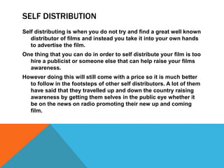 SELF DISTRIBUTION
Self distributing is when you do not try and find a great well known
distributor of films and instead you take it into your own hands
to advertise the film.
One thing that you can do in order to self distribute your film is too
hire a publicist or someone else that can help raise your films
awareness.
However doing this will still come with a price so it is much better
to follow in the footsteps of other self distributors. A lot of them
have said that they travelled up and down the country raising
awareness by getting them selves in the public eye whether it
be on the news on radio promoting their new up and coming
film.
 