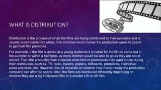 WHAT IS DISTRIBUTION?
Distribution is the process of when the films are being distributed to their audience and is
usually accompanied by when, how and how much money the production wants to spend
to get their film promoted.
For example, if the film is aimed at a young audience it is better for the film to come out in
the summer or within a half term, as more children would be able to go as they are not at
school. Then the production has to decide what kind of promotions they want to use during
their distribution, such as, TV, radio, trailers, posters, billboards, premieres, interviews,
press previews, etc. However, this all depends on whether how much money the production
company can afford to spend. Also, the films are distributed differently depending on
whether they are a big Hollywood film or a smaller US or UK film.
 