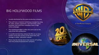 BIG HOLLYWOOD FILMS
• Usually distributed by the same production company.
• They will have a massive marketing campaign by using
TV, radio, posters, premieres, cast interviews, press
previews; and most films nowadays have a huge
online campaign.
• The marketing budget is often the same cost as the
cost of the films production.
• It is preferred that they release the film on as many
screens across the country as the same time; this
strategy is called, 'saturation release.'
• There may be only be one or two sources of funding;
from the producers/production company.
 