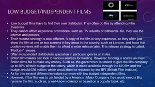 LOW BUDGET/INDEPENDENT FILMS
• Low budget films have to find their own distributor. They often do this by attending Film
Festivals.
• They cannot afford expensive promotions, such as, TV adverts or billboards. So, they use the
internet and posters.
• Their release strategy is also different. A copy of the film is very expensive, so they often just
show the film at one or two screens in key areas in the country, such as London, and hope that
positive reviews will enable them to afford a wider release later. This release strategy is called,
'Platform' release.
• Often independent distributors specialise in particular genres or styles.
• British filmmakers can look to various sources for funding. However, funding is scarce as most
British films fail to make any money. Such as, the government is limited to give the film company
up to 30% of their budget or the lottery, which is made available through the UK film and the
budget would £20 million; which would then be replaced by the BFI (British Film Institute).
• As for this several different investors common with low budget independent films.
• However, if the film was to get funded by a American Major Company they would need a Big
name in the film, such as, a well-known director or based on a popular book, etc.
 