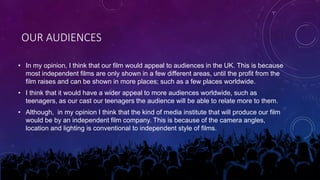 OUR AUDIENCES
• In my opinion, I think that our film would appeal to audiences in the UK. This is because
most independent films are only shown in a few different areas, until the profit from the
film raises and can be shown in more places; such as a few places worldwide.
• I think that it would have a wider appeal to more audiences worldwide, such as
teenagers, as our cast our teenagers the audience will be able to relate more to them.
• Although, in my opinion I think that the kind of media institute that will produce our film
would be by an independent film company. This is because of the camera angles,
location and lighting is conventional to independent style of films.
 
