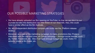 OUR POSSIBLE MARKETING STRATEGIES
• We have already uploaded our film opening on YouTube, so that we can link it to our
journals but also the distributors can view these on our channels. Also, this could
have a similar effect as the film festivals.
• So, as a independent distribution company we could use the, Platform release
strategy.
• Moreover, as a part of the marketing campaign, to make promotions like; Posters,
interviews with the cast and crew, an Online campaign – through social medias, such
as, Twitter, Facebook, etc. Also if we have enough budget we could, make TV
adverts, create a film trailer, etc.
 