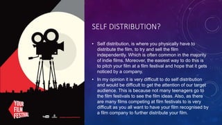SELF DISTRIBUTION?
• Self distribution, is where you physically have to
distribute the film, to try and sell the film
independently. Which is often common in the majority
of indie films. Moreover, the easiest way to do this is
to pitch your film at a film festival and hope that it gets
noticed by a company.
• In my opinion it is very difficult to do self distribution
and would be difficult to get the attention of our target
audience. This is because not many teenagers go to
the film festivals to see the film ideas. Also, as there
are many films competing at film festivals to is very
difficult as you all want to have your film recognised by
a film company to further distribute your film.
 