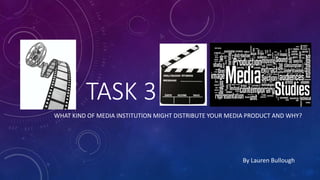 TASK 3
WHAT KIND OF MEDIA INSTITUTION MIGHT DISTRIBUTE YOUR MEDIA PRODUCT AND WHY?
By Lauren Bullough
 