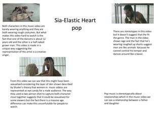Sia-Elastic Heart
popBoth characters in this music video are
barely wearing anything and they are
both wearing rough costumes. But what
makes this video hard to watch is the
fact that one of the dancers is about 12
years old and the other is a half naked
grown man. This video is made in a
unique way suggesting the
representation of the artist is a creative
singer.
There are stereotypes In this video
but it doesn’t suggest that the fit
the genre. The man in the video
shows rage and the fact that he’s
wearing roughed up shorts suggest
men are like animals because he
cannot control his temper and
dances around like a beast.
From this video we can see that this might have been
sexualised considering the layer of skin shown described
by Shuker’s theory that women in music videos are
represented as eye candy for a male audience. The way
they used a two person shot to capture both character
close together suggests that it could be sexualised for
some viewers but the fact there is a massive age
difference can make this unconfutable for people to
watch.
Pop music is stereotypically about
relationships which in this music video we
can see a relationship between a father
and daughter
 