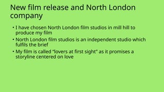 New film release and North London
company
• I have chosen North London film studios in mill hill to
produce my film
• North London film studios is an independent studio which
fulfils the brief
• My film is called “lovers at first sight” as it promises a
storyline centered on love
 