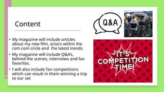 Content
• My magazine will include articles
about my new film, actors within the
rom com circle and the latest trends.
• My magazine will include Q&A’s,
behind the scenes, interviews and fan
favorites.
• I will also include fan competitions
which can result in them winning a trip
to our set
 
