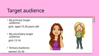 Target audience
• My primary target
audience:
girls aged 15-20 years old
• My secondary target
audience:
girls 12-14
• Tertiary Audience
women 25-30
 