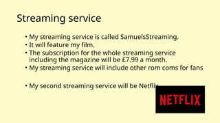 Streaming service
• My streaming service is called SamuelsStreaming.
• It will feature my film.
• The subscription for the whole streaming service
including the magazine will be £7.99 a month.
• My streaming service will include other rom coms for fans
• My second streaming service will be Netflix
 