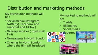 Distribution and marketing methods
My distribution methods will
be :
• Social media (Instagram,
twitter(x), Facebook and
snapchat and TikTok )
• Delivery services ( royal mail,
Evri)
• Newsagents in North London
• Cinemas in North London
where the film will be placed
My marketing methods will
be:
• T adds
• Billboards
• Social media
• Supermarkets
 