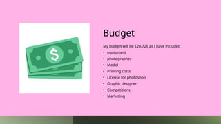 Budget
My budget will be £20,726 as I have included
• equipment
• photographer
• Model
• Printing costs
• License for photoshop
• Graphic designer
• Competitions
• Marketing
 