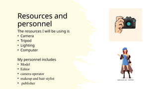 Resources and
personnel
The resources I will be using is
• Camera
• Tripod
• Lighting
• Computer
My personnel includes
• Model
• Editor
• camera operator
• makeup and hair stylist
• publisher
 