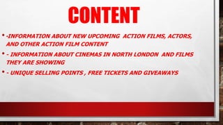 CONTENT
•-INFORMATION ABOUT NEW UPCOMING ACTION FILMS, ACTORS,
AND OTHER ACTION FILM CONTENT
•- INFORMATION ABOUT CINEMAS IN NORTH LONDON AND FILMS
THEY ARE SHOWING
•- UNIQUE SELLING POINTS , FREE TICKETS AND GIVEAWAYS
 