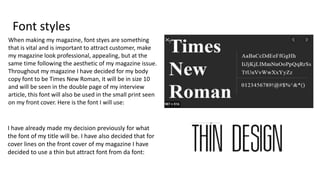 Font styles
When making my magazine, font styes are something
that is vital and is important to attract customer, make
my magazine look professional, appealing, but at the
same time following the aesthetic of my magazine issue.
Throughout my magazine I have decided for my body
copy font to be Times New Roman, it will be in size 10
and will be seen in the double page of my interview
article, this font will also be used in the small print seen
on my front cover. Here is the font I will use:
I have already made my decision previously for what
the font of my title will be. I have also decided that for
cover lines on the front cover of my magazine I have
decided to use a thin but attract font from da font:
 