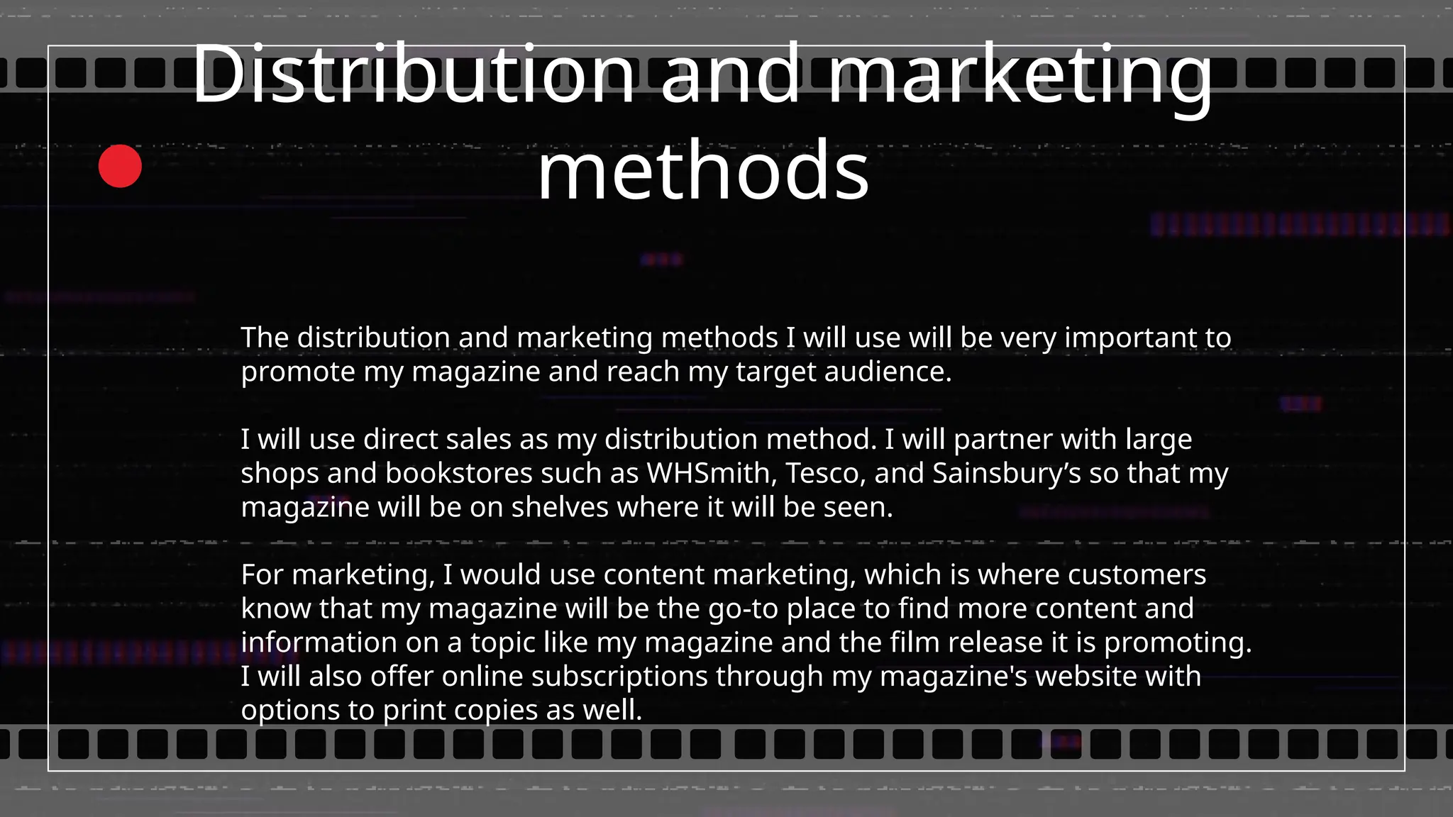 Distribution and marketing
methods
The distribution and marketing methods I will use will be very important to
promote my magazine and reach my target audience.
I will use direct sales as my distribution method. I will partner with large
shops and bookstores such as WHSmith, Tesco, and Sainsbury’s so that my
magazine will be on shelves where it will be seen.
For marketing, I would use content marketing, which is where customers
know that my magazine will be the go-to place to find more content and
information on a topic like my magazine and the film release it is promoting.
I will also offer online subscriptions through my magazine's website with
options to print copies as well.
 