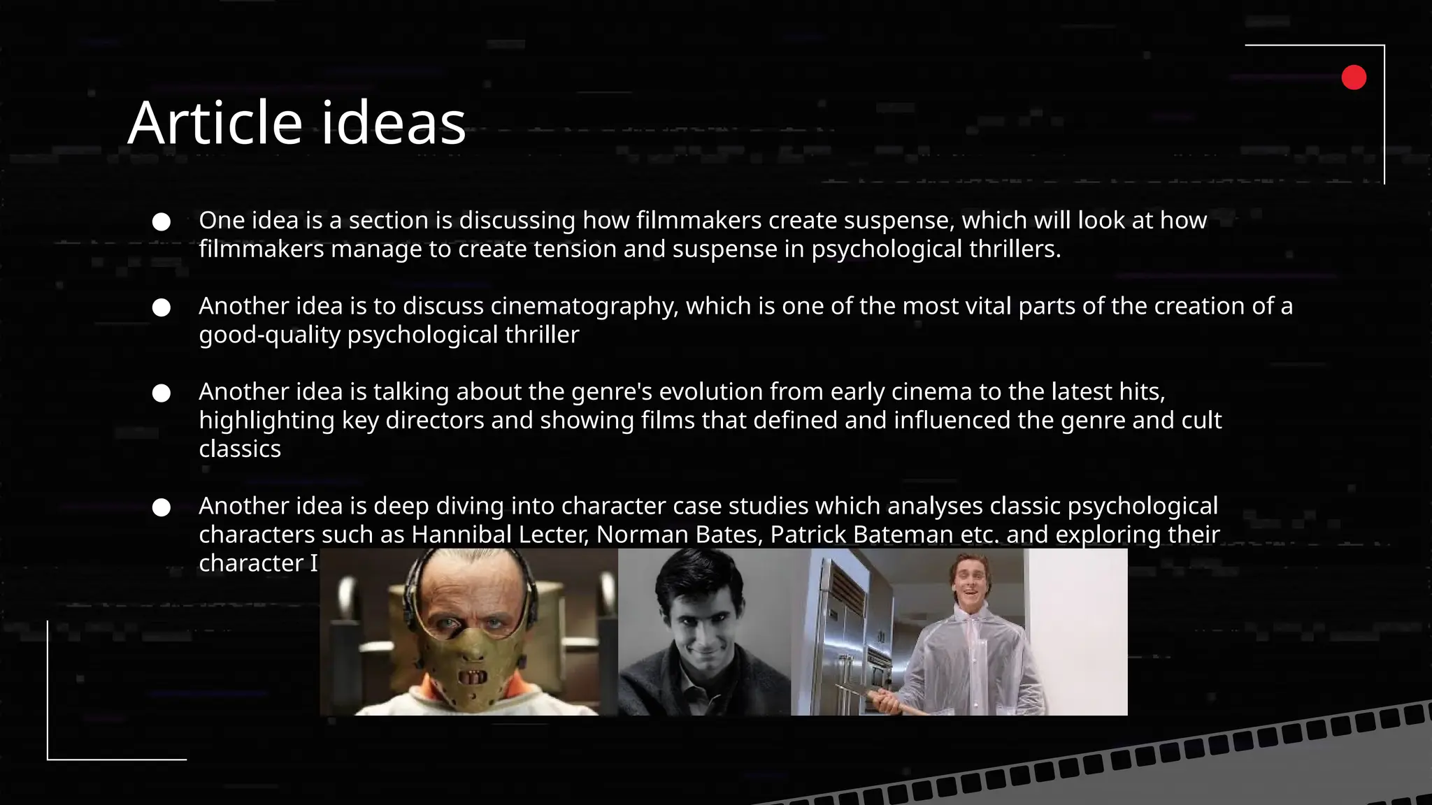 Article ideas
● One idea is a section is discussing how filmmakers create suspense, which will look at how
filmmakers manage to create tension and suspense in psychological thrillers.
● Another idea is to discuss cinematography, which is one of the most vital parts of the creation of a
good-quality psychological thriller
● Another idea is talking about the genre's evolution from early cinema to the latest hits,
highlighting key directors and showing films that defined and influenced the genre and cult
classics
● Another idea is deep diving into character case studies which analyses classic psychological
characters such as Hannibal Lecter, Norman Bates, Patrick Bateman etc. and exploring their
character I can show what made them so good.
 