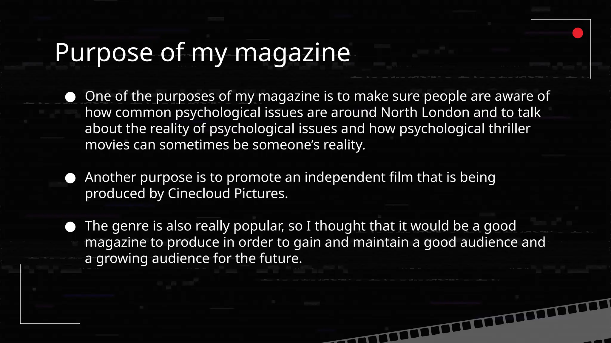Purpose of my magazine
● One of the purposes of my magazine is to make sure people are aware of
how common psychological issues are around North London and to talk
about the reality of psychological issues and how psychological thriller
movies can sometimes be someone’s reality.
● Another purpose is to promote an independent film that is being
produced by Cinecloud Pictures.
● The genre is also really popular, so I thought that it would be a good
magazine to produce in order to gain and maintain a good audience and
a growing audience for the future.
 