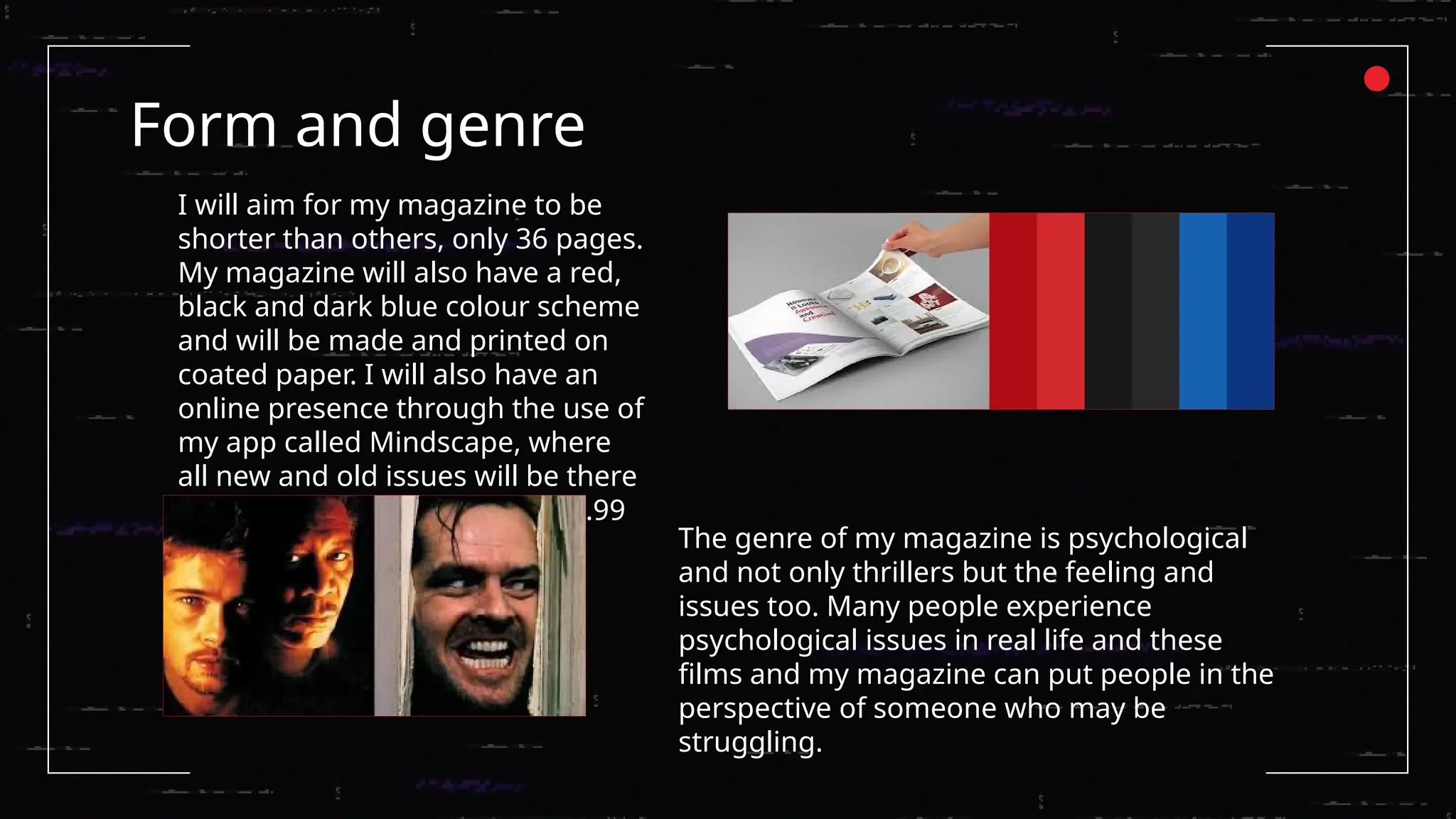 Form and genre
I will aim for my magazine to be
shorter than others, only 36 pages.
My magazine will also have a red,
black and dark blue colour scheme
and will be made and printed on
coated paper. I will also have an
online presence through the use of
my app called Mindscape, where
all new and old issues will be there
every week to download for £4.99
The genre of my magazine is psychological
and not only thrillers but the feeling and
issues too. Many people experience
psychological issues in real life and these
films and my magazine can put people in the
perspective of someone who may be
struggling.
 