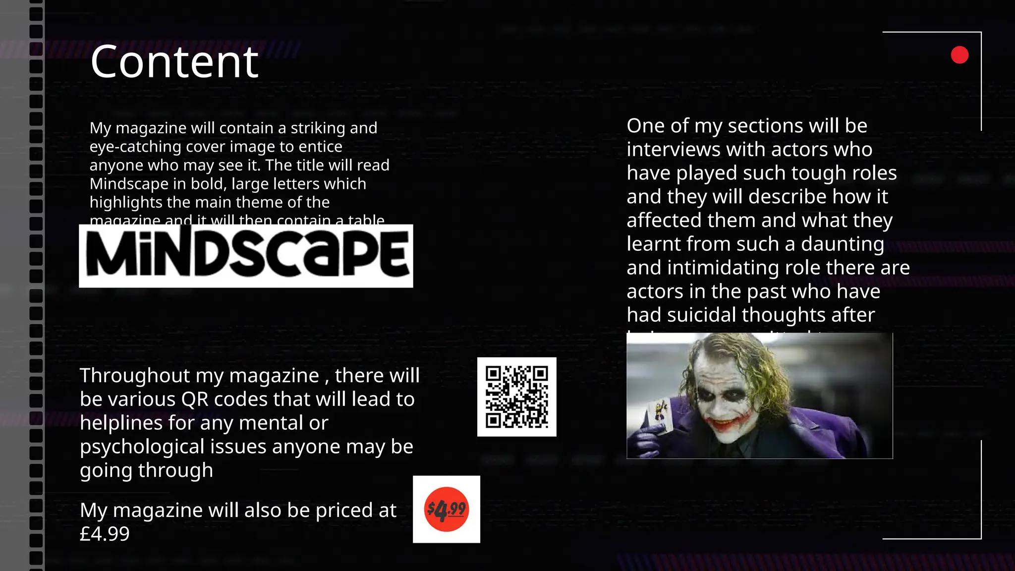 Content
My magazine will contain a striking and
eye-catching cover image to entice
anyone who may see it. The title will read
Mindscape in bold, large letters which
highlights the main theme of the
magazine and it will then contain a table
of contents.
One of my sections will be
interviews with actors who
have played such tough roles
and they will describe how it
affected them and what they
learnt from such a daunting
and intimidating role there are
actors in the past who have
had suicidal thoughts after
being so committed to a
mentally ill character.
Throughout my magazine , there will
be various QR codes that will lead to
helplines for any mental or
psychological issues anyone may be
going through
My magazine will also be priced at
£4.99
 