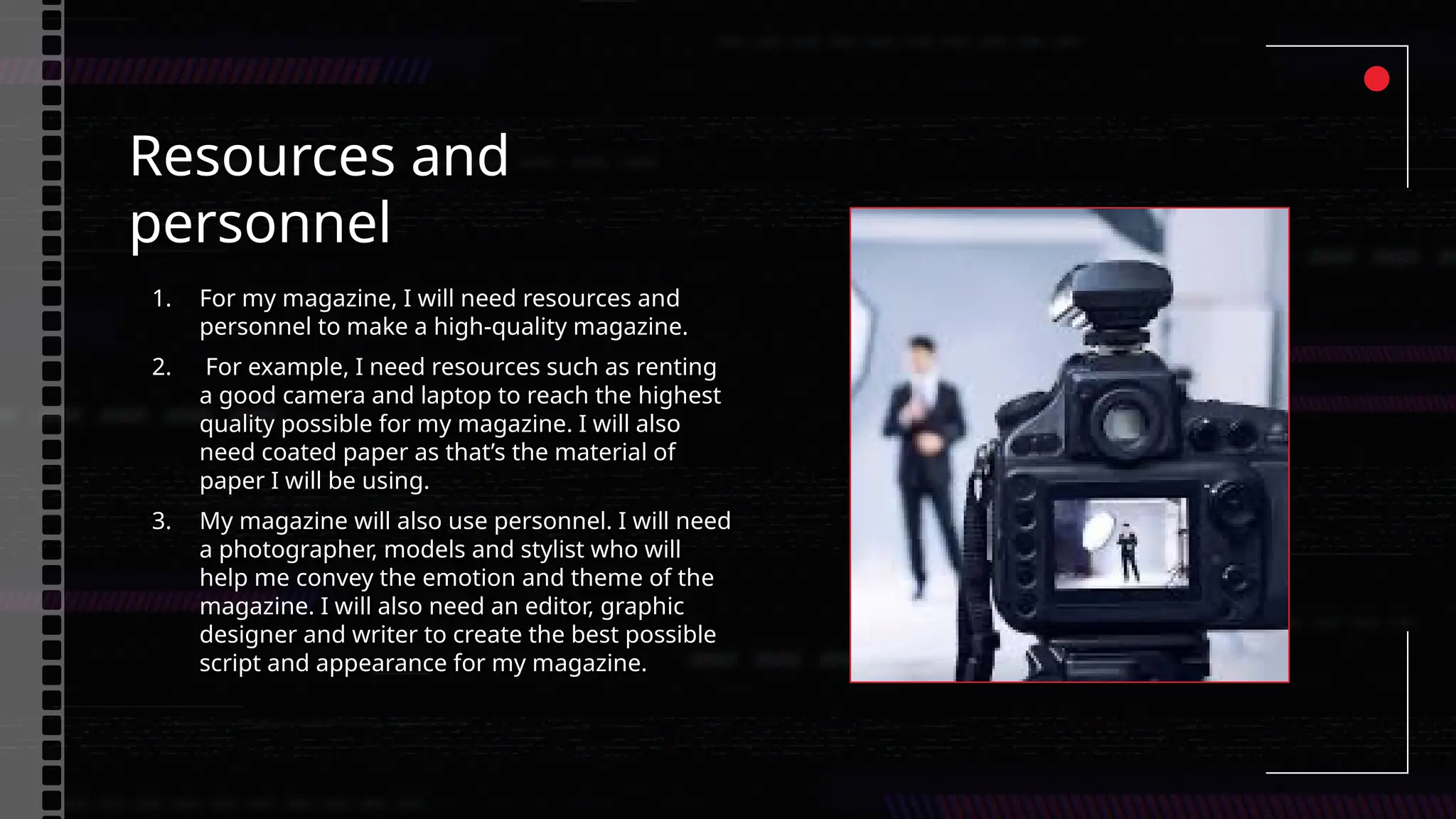 Resources and
personnel
1. For my magazine, I will need resources and
personnel to make a high-quality magazine.
2. For example, I need resources such as renting
a good camera and laptop to reach the highest
quality possible for my magazine. I will also
need coated paper as that’s the material of
paper I will be using.
3. My magazine will also use personnel. I will need
a photographer, models and stylist who will
help me convey the emotion and theme of the
magazine. I will also need an editor, graphic
designer and writer to create the best possible
script and appearance for my magazine.
 