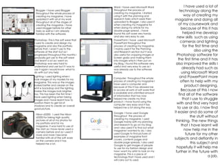 Blogger- I have used Blogger
throughout the whole process of
creating my magazine, I have
updated it with all of my work
throughout all of the stages of
creating the magazine. I have
used blogger before for other
tasks as well so I am already
familiar with the software.
Photoshop- This is the soft wear that
I used to create and design my
magazine and also the portfolio
before that. I wasn’t use to the
software at the start but as I
progressed throughout the months I
gradually got use to the soft wear
and learnt a lot as I went on.
Photoshop was very hard to
understand and use but if I was to
use it again I would know what to
do with out any help
Word- I have used Microsoft Word
throughout the process of
creating my magazine. I started
using it with the planning and
research tasks which were then
uploaded to Blogger. I also used it
when creating my magazine for
when doing my article for my
double page spread . I have
found this soft ware very handy
and also very easy to use.
PowerPoint- I have used Microsoft
PowerPoint throughout the
process of creating my magazine.
I mainly used it for the Planning
and Research section but it was
also useful for cropping images or
Screen grabs and making them
into images which I then put on
my Blog. I found this software very
useful and very easy to use as I
was already use to the software
before.
Lighting- I used lighting when I
took images of my models for my
magazine. This was so the images
looked better and clearer on the
whit e backdrop and the lighting
makes the images look brighter
too. This has been the first time I
have used lighting when taking
images and I have learnt how to
position them to get rid of
shadows and to create an overall
good picture.
Computer- Throughout the whole
process of creating my magazine I
have used a computer and
because of this it has allowed me
to access all sorts of soft ware that
is available and unlimited amount
of information that has now
helped me create my final
product. I have found using the
computer very easy and it has
helped me a lot along the way.
Nikon d3200- I used the Nikon
d3200 for taking high quality
pictures of all of my photos for
my portfolio and for my
magazine. It was hard to use at
the start as I have never used a
camera before and as I used it
more and more I became
familiar with all of the soft ware
on the camera and it has
helped me a lot.
I have used a lot of
technology along the
way of creating my
magazine and doing all
of my coursework and
because of this it has
helped me develop
new skills such as using
cameras and lighting
for the first time and
also using the
Photoshop software for
the first time and it has
also improved the skills I
already had such as
using Microsoft Word
and PowerPoint more
often to help with my
product designing.
Because of this I now
find all of the software
that I use to struggle
with and find very hard
to use or do, I now find
it easier and do some of
the stuff without
thinking. The new things
that I have learnt will
now help me in the
future for my other
subjects and defiantly in
this subject and
hopefully it will help me
further in the future with
a job.
Google- I have used Google
throughout the process of
creating my magazine. I used
Google mainly with my planning
and research to go on my blog
and I also used it to find out what
magazine I wanted to do. I also
used Google to find pictures of
examples of magazine front
covers, contents pages and
double page spreads, I also used
Google to get images of people
to use for my fashion design and
how I want my artist to look on my
magazine. This is a piece of
technology that I have used and I
will carry out to used.
 