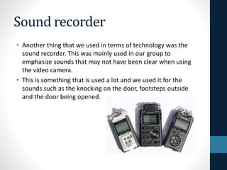 Sound recorder
• Another thing that we used in terms of technology was the
sound recorder. This was mainly used in our group to
emphasize sounds that may not have been clear when using
the video camera.
• This is something that is used a lot and we used it for the
sounds such as the knocking on the door, footsteps outside
and the door being opened.
 