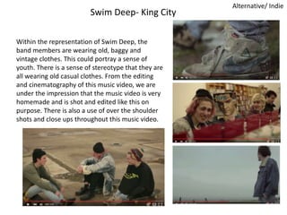 Swim Deep- King City
Alternative/ Indie
Within the representation of Swim Deep, the
band members are wearing old, baggy and
vintage clothes. This could portray a sense of
youth. There is a sense of stereotype that they are
all wearing old casual clothes. From the editing
and cinematography of this music video, we are
under the impression that the music video is very
homemade and is shot and edited like this on
purpose. There is also a use of over the shoulder
shots and close ups throughout this music video.
 