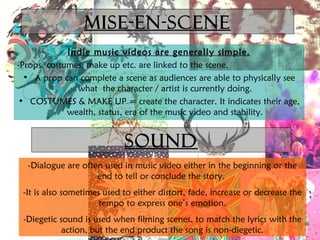 Mise-en-scene 
Indie music videos are generally simple. 
-Props, costumes, make up etc. are linked to the scene. 
• A prop can complete a scene as audiences are able to physically see 
what the character / artist is currently doing. 
• COSTUMES & MAKE UP = create the character. It indicates their age, 
wealth, status, era of the music video and stability. 
SOUND 
-Dialogue are often used in music video either in the beginning or the 
end to tell or conclude the story. 
-It is also sometimes used to either distort, fade, increase or decrease the 
tempo to express one’s emotion. 
-Diegetic sound is used when filming scenes, to match the lyrics with the 
action, but the end product the song is non-diegetic. 
 