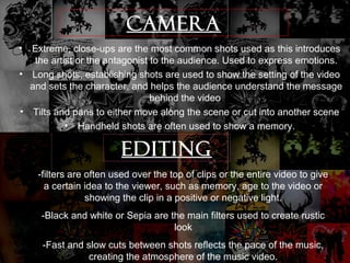 CAMERA 
• Extreme, close-ups are the most common shots used as this introduces 
the artist or the antagonist to the audience. Used to express emotions. 
• Long shots, establishing shots are used to show the setting of the video 
and sets the character, and helps the audience understand the message 
behind the video 
• Tilts and pans to either move along the scene or cut into another scene 
• Handheld shots are often used to show a memory. 
EDITING 
-filters are often used over the top of clips or the entire video to give 
a certain idea to the viewer, such as memory, age to the video or 
showing the clip in a positive or negative light. 
-Black and white or Sepia are the main filters used to create rustic 
look 
-Fast and slow cuts between shots reflects the pace of the music, 
creating the atmosphere of the music video. 
