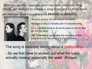 Since my partner, Georgia, and I are both into Indie Pop 
music, we decided to choose a song from one of these band. 
We then later decided on a song called BRIDGES by BROODS. 
•Brood’s song is not too long or too short. 
•Bridges is only 3 minutes and 10 seconds long. 
• It is a perfect song to do as its pace is not too fast 
yet not too slow. 
•We understand completely the meaning of the 
song and what the song is trying to portray. 
The song is basically talking about a relationship. 
- So we first have to worked out what the lyrics 
actually means, especially the word ‘ Bridges’. 
 