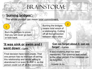 Brainstorm: 
‘burning bridges’: 
The whole phrase can mean total commitment. 
Burn the bridges to prove 
that you will never go back 
or look back. 
Burning the bridges 
means total wreck of 
a relationship. Cutting 
off all the connection 
between each other. 
1 
2 
‘It was sink or swim and I 
went down’ - Lyric 
Final decision have been made. That 
one person has no intention of saving 
this relationship and would willing to 
abandoned it or even ‘BURN’ it, so the 
person could cut off all the connection. 
‘Can we forget about it, can we 
forget’ - Lyrics 
It was mistakes that has been 
mentioned. The question was asked 
to the other person if the mistakes can 
be forgotten. 
- Answer is no. 
 
