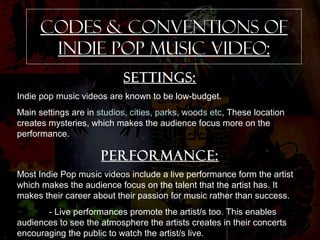 CODES & CONVENTIONS OF 
INDIE POP music video: 
Settings: 
Indie pop music videos are known to be low-budget. 
Main settings are in studios, cities, parks, woods etc, These location 
creates mysteries, which makes the audience focus more on the 
performance. 
Performance: 
Most Indie Pop music videos include a live performance form the artist 
which makes the audience focus on the talent that the artist has. It 
makes their career about their passion for music rather than success. 
- Live performances promote the artist/s too. This enables 
audiences to see the atmosphere the artists creates in their concerts 
encouraging the public to watch the artist/s live. 
 