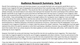 Audience Research Summary- Task 9 
Overall, from analysing my survey and interview answers I can conclude that both men and women would like to see in a 
popular music magazine the type of typography that would attract them would be large, bold font that is in a modern, sans-serif 
style that grabs the readers attention. They would also like to see bright colours that are eye-catching such as blues, 
yellows and pinks, but would expect to see colours that represent the character the artist is portraying to the audience. Both 
genders would like to see images of current artist that are well liked and in the top charts in a popular music magazine. Both 
genders also answered that they would both like to see in a popular music magazine the latest updates on artist and interviews 
in the articles. I have acknowledge that to appel to my target audience for my popular music magazine I must use bright 
colours that attract the readers attention, but that also connote the image of the artist for example a female artist will have 
feminine colours like pinks or purples. I must also use colours that represent the artist’s character such as red to present 
love/lust/passion or rebellious behaviour and pinks to characterise innocence. I have learnt that the typography I must use in 
my popular music magazine is bold font in a modern style that attracts the reader’s attention. They typography must also again 
represent the artist in its style for example an artist that is portraying a rebellious character may use a graffiti style font. I have 
learnt that readers like to see articles based on the latest updates on artist and interviews with artists, I will include this when 
producing my music magazine. 
However, from both my survey and interview I have found the men do not usually buy music magazines. This means that I 
must make my magazine appeal to men by the use of imagery, typography and colour schemes. I must try and connect to the 
male target audience by using images. From my survey the men also answered that in their spare time they are interested in 
sport. It may be beneficial to use images of artist in sportswear to appeal to the male target audience to buy the magazine. 
I have also taken into consideration that from my survey women interested in fashion, so it may be useful to include a fashion 
article in my popular music magazine to appeal to the women target audience. 
 