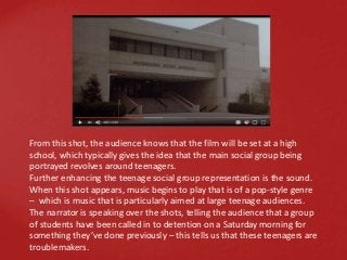 From this shot, the audience knows that the film will be set at a high
school, which typically gives the idea that the main social group being
portrayed revolves around teenagers.
Further enhancing the teenage social group representation is the sound.
When this shot appears, music begins to play that is of a pop-style genre
– which is music that is particularly aimed at large teenage audiences.
The narrator is speaking over the shots, telling the audience that a group
of students have been called in to detention on a Saturday morning for
something they’ve done previously – this tells us that these teenagers are
troublemakers.
 