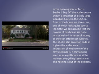 In the opening shot of Ferris
Bueller’s Day Off the audience are
shown a long shot of a fairly large
suburban house in the USA. In
front of the house are three cars,
one of which looks quite sporty.
From this we can assume that the
owners of this house are quite
rich or well-off in terms of money
as they can afford such luxuries.
This shot is also an action code as
it gives the audience an
impression of where one of the
film’s settings is. It may also be
seen as an equilibrium as at the
moment everything seems calm
and nothing is out of the ordinary.
 