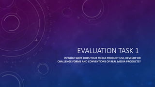 EVALUATION TASK 1
IN WHAT WAYS DOES YOUR MEDIA PRODUCT USE, DEVELOP OR
CHALLENGE FORMS AND CONVENTIONS OF REAL MEDIA PRODUCTS?
 