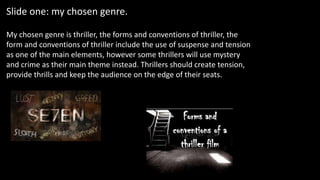 Slide one: my chosen genre.
My chosen genre is thriller, the forms and conventions of thriller, the
form and conventions of thriller include the use of suspense and tension
as one of the main elements, however some thrillers will use mystery
and crime as their main theme instead. Thrillers should create tension,
provide thrills and keep the audience on the edge of their seats.
 