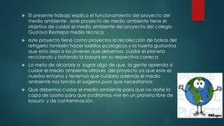  El presente trabajo explica el funcionamiento del proyecto del
medio ambiente , este proyecto de medio ambiente tiene el
objetivo de cuidar el medio ambiente del proyecto del colegio
Gustavo Restrepo media técnica
 este proyecto tiene como proyectos la recolección de bolsas del
refrigerio también hacer ladrillos ecológicos y la huerta gustavina
que esto deja a los jóvenes que debemos cuidar el planeta
reciclando y botando la basura en su respectiva caneca
 La meta de alcanzar a lograr algo de que la gente aprenda a
cuidar el medio ambiente atraves del proyecto ya que este es
nuestro entorno y tenemos que cuidarlo además el medio
ambiente nos brinda el oxigeno puro que necesitamos
 Que debemos cuidar el medio ambiente para que no dañe la
capa de ozono para que podríamos vivir en un planeta libre de
basura y de contaminación .
 