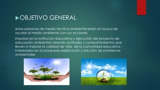 OBJETIVO GENERAL
estas personas de media técnica ambiental están en busca de
ayudar al medio ambiente con sus acciones
impulsar en la institución educativa y ejecución del proyecto de
educación ambiental creando actitudes y comportamientos que
lleven a mejorar la calidad de vida de la comunidad educativa ;
interesados en la búsqueda explicación y solución de problemas
ambientales
 