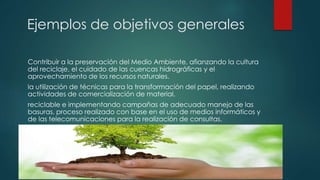 Ejemplos de objetivos generales
Contribuir a la preservación del Medio Ambiente, afianzando la cultura
del reciclaje, el cuidado de las cuencas hidrográficas y el
aprovechamiento de los recursos naturales.
la utilización de técnicas para la transformación del papel, realizando
actividades de comercialización de material.
reciclable e implementando campañas de adecuado manejo de las
basuras, proceso realizado con base en el uso de medios informáticos y
de las telecomunicaciones para la realización de consultas.
 