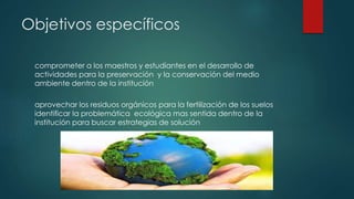 Objetivos específicos
comprometer a los maestros y estudiantes en el desarrollo de
actividades para la preservación y la conservación del medio
ambiente dentro de la institución
aprovechar los residuos orgánicos para la fertilización de los suelos
identificar la problemática ecológica mas sentida dentro de la
institución para buscar estrategias de solución
 